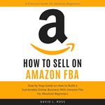 How to Sell on Amazon FBA: Step by Step Guide on How to Build a Sustainable Online Business With Amazon FBA for Absolute Beginners