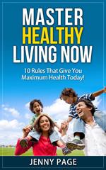 Master Healthy Living Now 10 Rules That Give You Maximum Health Today!