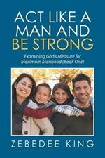 Act Like a Man and Be Strong: Examining God's Measure for Maximum Manhood Book One