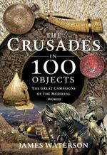 The Crusades in 100 Objects: The Great Campaigns of the Medieval World