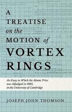 A Treatise on the Motion of Vortex Rings - An Essay to Which the Adams Prize was Adjudged in 1882, in the University of Cambridge