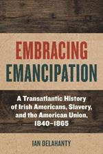 Embracing Emancipation: A Transatlantic History of Irish Americans, Slavery, and the American Union, 1840-1865