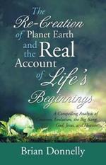 The Re-Creation of Planet Earth and the Real Account of Life's Beginnings: A Compelling Analysis of Creation, Evolution, the Big Bang, God, Jesus, and Heaven