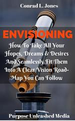 Envisioning: How To Take All Your Hopes, Dreams & Desires And Seamlessly Fit Them Into A Clear Vision Road-Map You Can Follow