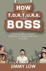 How to T.O.R.T.U.R.E. Your Boss: A Practical Result-Oriented Approach to Working Well with Your Boss