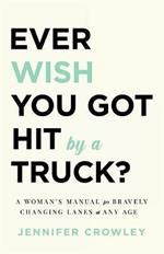 Ever Wish You Got Hit by a Truck?: A Woman's Manual for Bravely Changing Lanes at Any Age