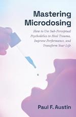 Mastering Microdosing: How to Use Sub-Perceptual Psychedelics to Heal Trauma, Improve Performance, and Transform Your Life