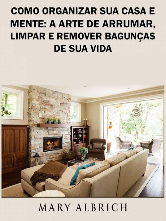 Como Organizar Sua Casa e Mente: A Arte de Arrumar, Limpar e Remover Bagunças de Sua Vida