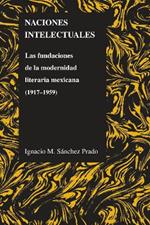 Naciones Intelectuales: Las Fundaciones De La Modernidad Literaria Mexicana (1917-1959)