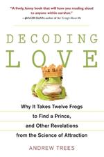 Decoding Love: Why It Takes Twelve Frogs to Find a Prince, and Other Revelations from the Scien ce of Attraction