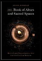 The Book of Altars and Sacred Spaces: How to Create Magical Spaces in Your Home for Ritual and Intention