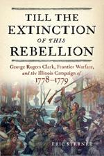 Till the Extinction of This Rebellion: George Rogers Clark, Frontier Warfare, and the Illinois Campaign of 1778-1779