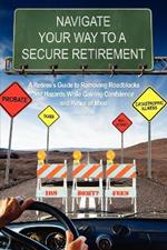 Navigate Your Way To A Secure Retirement: A Retiree's Guide to Removing Roadblocks and Hazards While Gaining Confidence and Peace of Mind