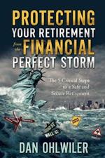 Protecting Your Retirement from the Financial Perfect Storm: The 5 Critical Steps to a Safe and Secure Retirement