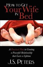 How To Get Your Wife In Bed: A Practical Plan To Creating A Powerful Relationship That Lasts A Lifetime