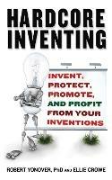 Hardcore Inventing: Invent, Protect, Promote, and Profit From Your Ideas