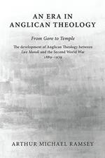 An Era in Anglican Theology from Gore to Temple: The Development of Anglican Theology Between 'Lux Mundi' and the Second World War 1889-1939