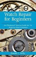 Watch Repair for Beginners: An Illustrated How-To Guide for the Beginner Watch Repairer