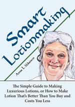 Smart Lotionmaking: The Simple Guide to Making Luxurious Lotions, or How to Make Lotion That's Better Than You Buy and Costs You Less