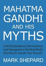 Mahatma Gandhi and His Myths: Civil Disobedience, Nonviolence, and Satyagraha in the Real World (Plus Why It's 