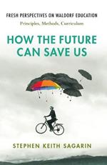 How the Future Can Save Us: Fresh Perspectives on Waldorf Education: Principles, Methods, Curriculum