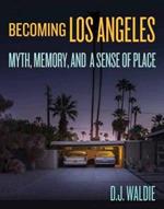 Becoming Los Angeles: Myth, Memory, and a Sense of Place: Myth, Memory, and a Sense of Place