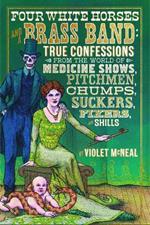 Four White Horses and A Brass Band: True Confessions from the World of Medicine Shows Pitchmen, Chumps, Suckers, Fixers and Shills