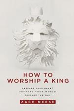 How to Worship a King: Prepare Your Heart. Prepare Your World. Prepare the Way