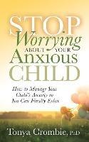 Stop Worrying About Your Anxious Child: How to Manage Your Child's Anxiety so You Can Finally Relax