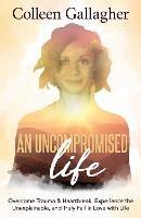 An Uncompromised Life: Overcome Trauma and Heartbreak, Experience the Unexplainable, and Truly Fall in Love with Life