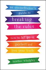 An Overachiever's Guide to Breaking the Rules: How to Let Go of Perfect and Live Your Truth
