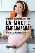 47 Recetas de Jugos Organicos Para la Madre Embarazada: Absorba Rapida y Facilmente Ingredientes de Calidad Que su Cuerpo Necesita Durante el Embarazo