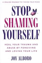 Stop Shaming Yourself: Heal Your Trauma and Abuse by Forgiving and Loving Your Life