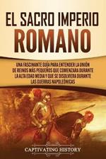 El Sacro Imperio Romano: Una Fascinante Guia para Entender la Union de Reinos Mas Pequenos que Comenzara Durante la Alta Edad Media y que se Disolviera Durante las Guerras Napoleonicas