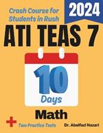 ATI TEAS 7 Math Test Prep in 10 Days: Crash Course and Prep Book for Students in Rush. The Fastest Prep Book and Test Tutor + Two Full-Length Practice Tests