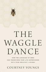 The Waggle Dance: How the Language of Bees Can Transform Your Life Experiences Into Your Greatest Lessons