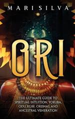 Ori: The Ultimate Guide to Spiritual Intuition, Yoruba, Odu, Egbe, Orishas, and Ancestral Veneration