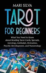 Tarot for Beginners: What You Need to Know about Reading Tarot Cards, Spreads, Astrology, Kabbalah, Divination, Psychic Development, and Numerology