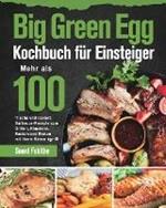 Big Green Egg Kochbuch fu¨r Einsteiger: Mehr als 100 frische und leckere Barbecue-Rezepte zum Grillen, Rauchern, Backen und Braten mit Ihrem Keramikgrill