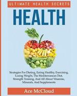 Health: Ultimate Health Secrets: Strategies For Dieting, Eating Healthy, Exercising, Losing Weight, The Mediterranean Diet, Strength Training, And All About Vitamins, Minerals, And Supplements