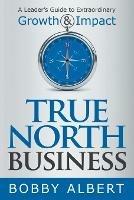 True North Business: A Leader's Guide to Extraordinary Growth and Impact