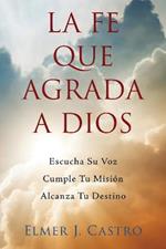 La Fe Que Agrada a Dios: Escucha Su Voz - Cumple Tu Mision - Alcanza Tu Destino