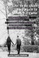 Life; To be Given Back Again to Whence it Came: A Pilgrimage Through Prolonged Grief, Confronting Grief Illiteracy and Healing Loss Using the Art of Storytelling