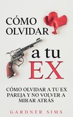 Como Olvidar a tu Ex: Como Olvidar a tu Ex Pareja y No Volver a Mirar Atras