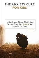 The Anxiety Cure For Kids: Little-Known Things That Might Worsen Your Kids Anxiety And How To Fix Them