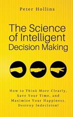 The Science of Intelligent Decision Making: An Actionable Guide to Clearer Thinking, Destroying Indecision, Improving Insight, & Making Complex Decisions