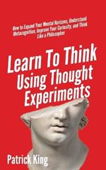 Learn To Think Using Thought Experiments: How to Expand Your Mental Horizons, Understand Metacognition, Improve Your Curiosity, and Think Like a Philosopher