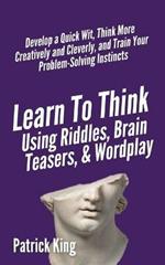 Learn to Think Using Riddles, Brain Teasers, and Wordplay: Develop a Quick Wit, Think More Creatively and Cleverly, and Train your Problem-Solving Instincts