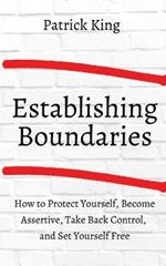 How to Establish Boundaries: Protect Yourself, Become Assertive, Take Back Control, and Set Yourself Free