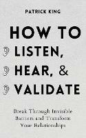 How to Listen, Hear, and Validate: Break Through Invisible Barriers and Transform Your Relationships